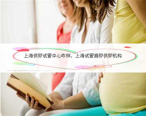 上海供卵试管中心咋样，上海试管捐卵供卵机构