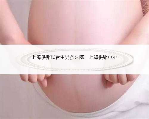 上海供卵试管生男孩医院，上海供卵中心