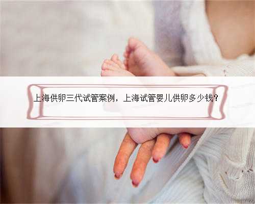上海供卵三代试管案例，上海试管婴儿供卵多少钱？