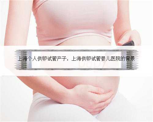 上海个人供卵试管产子，上海供卵试管婴儿医院的背景
